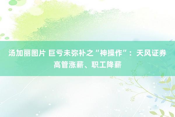 汤加丽图片 巨亏未弥补之“神操作”:天风证券高管涨薪、职工降薪