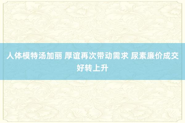 人体模特汤加丽 厚谊再次带动需求 尿素廉价成交好转上升