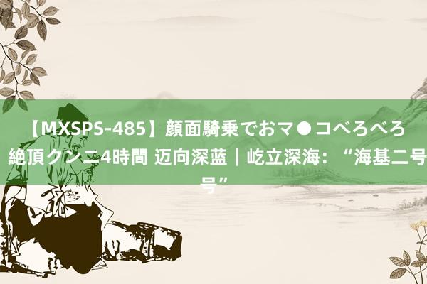 【MXSPS-485】顔面騎乗でおマ●コべろべろ!絶頂クンニ4時間 迈向深蓝|屹立深海:“海基二号”