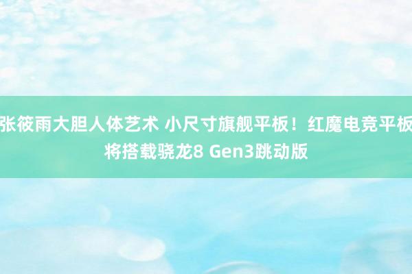 张筱雨大胆人体艺术 小尺寸旗舰平板!红魔电竞平板将搭载骁龙8 Gen3跳动版