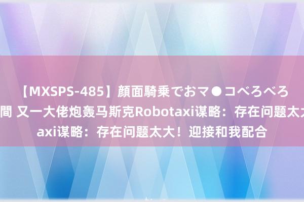 【MXSPS-485】顔面騎乗でおマ●コべろべろ!絶頂クンニ4時間 又一大佬炮轰马斯克Robotaxi谋略:存在问题太大!迎接和我配合