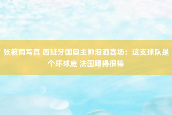 张筱雨写真 西班牙国奥主帅泪洒赛场:这支球队是个环球庭 法国踢得很棒