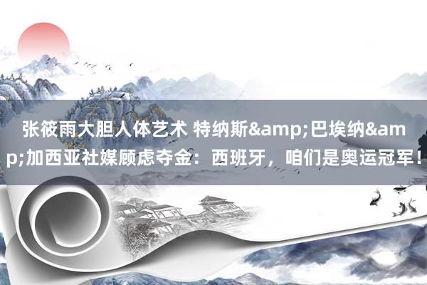 张筱雨大胆人体艺术 特纳斯&巴埃纳&加西亚社媒顾虑夺金:西班牙,咱们是奥运冠军!