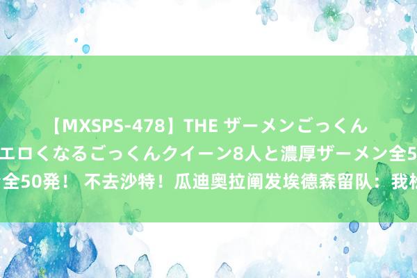 【MXSPS-478】THE ザーメンごっくん vol.2 飲めば飲むほどエロくなるごっくんクイーン8人と濃厚ザーメン全50発! 不去沙特!瓜迪奥拉阐发埃德森留队:我松了语气,很喜悦他留住