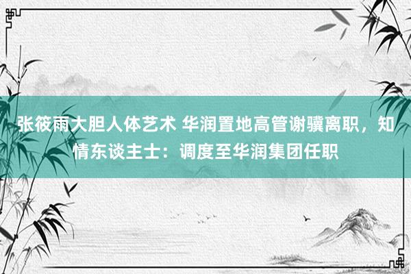 张筱雨大胆人体艺术 华润置地高管谢骥离职,知情东谈主士:调度至华润集团任职