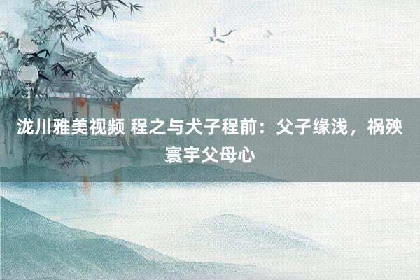 泷川雅美视频 程之与犬子程前:父子缘浅,祸殃寰宇父母心