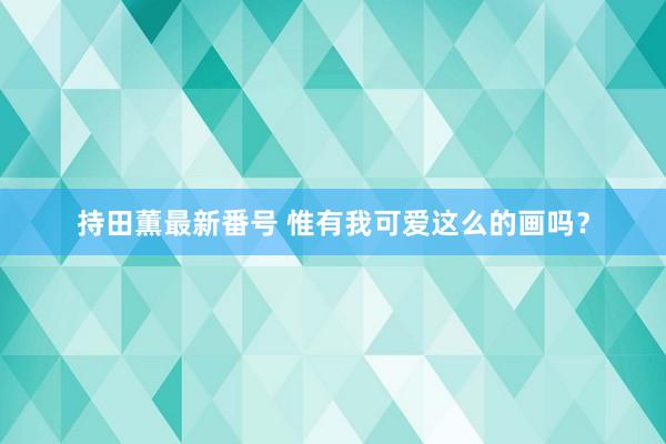 持田薫最新番号 惟有我可爱这么的画吗?