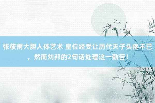 张筱雨大胆人体艺术 皇位经受让历代天子头疼不已,然而刘邦的2句话处理这一勤苦!