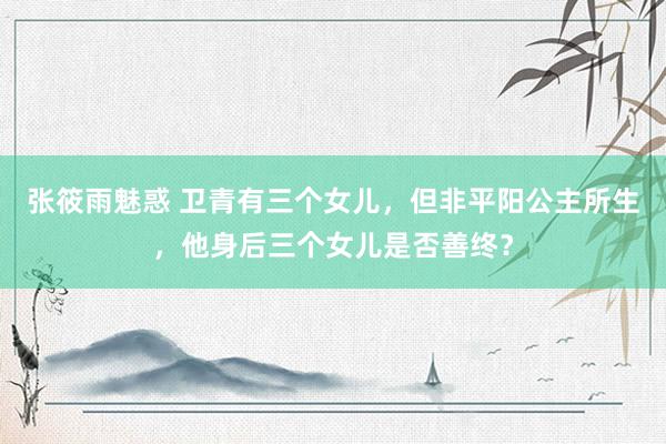 张筱雨魅惑 卫青有三个女儿,但非平阳公主所生,他身后三个女儿是否善终?