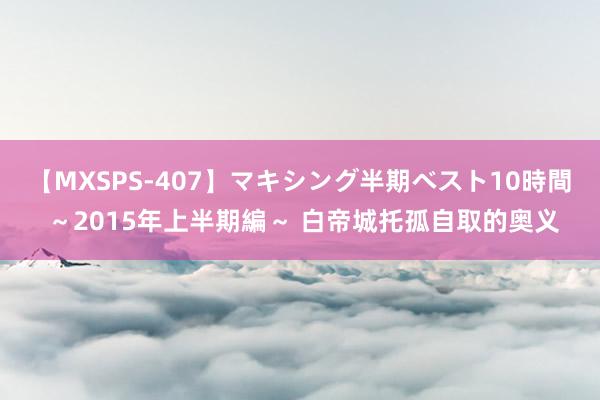 【MXSPS-407】マキシング半期ベスト10時間 ~2015年上半期編~ 白帝城托孤自取的奥义