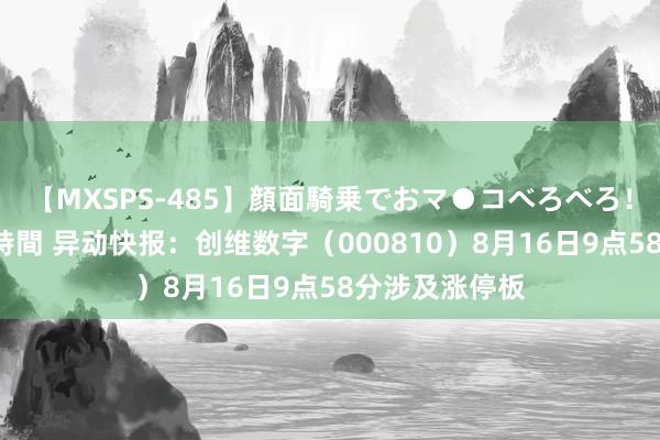 【MXSPS-485】顔面騎乗でおマ●コべろべろ!絶頂クンニ4時間 异动快报:创维数字(000810)8月16日9点58分涉及涨停板