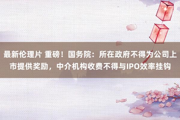 最新伦理片 重磅!国务院:所在政府不得为公司上市提供奖励,中介机构收费不得与IPO效率挂钩