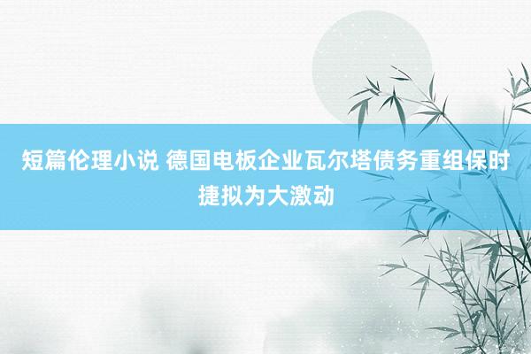 短篇伦理小说 德国电板企业瓦尔塔债务重组 保时捷拟为大激动
