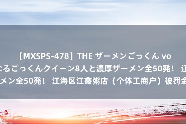 【MXSPS-478】THE ザーメンごっくん vol.2 飲めば飲むほどエロくなるごっくんクイーン8人と濃厚ザーメン全50発! 江海区江鑫粥店(个体工商户)被罚金 0.21 万元