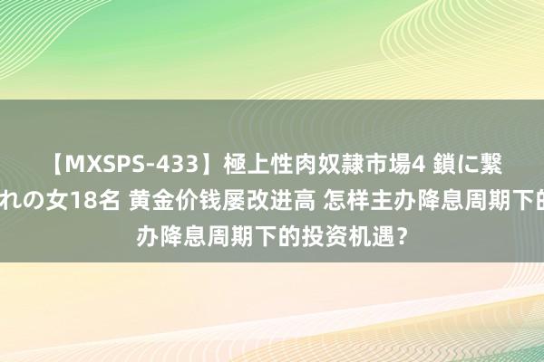 【MXSPS-433】極上性肉奴隷市場4 鎖に繋がれた囚われの女18名 黄金价钱屡改进高 怎样主办降息周期下的投资机遇?