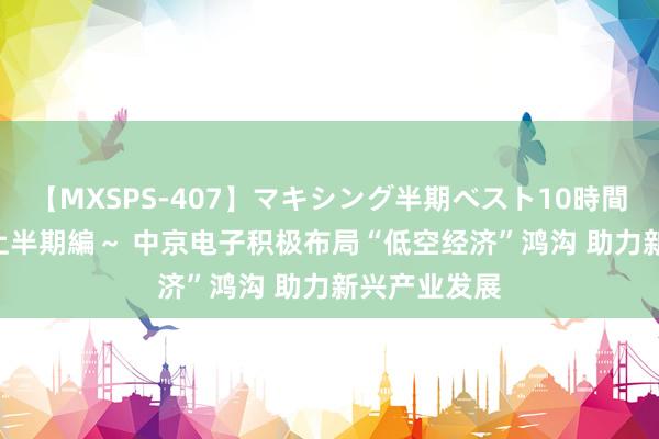 【MXSPS-407】マキシング半期ベスト10時間 ~2015年上半期編~ 中京电子积极布局“低空经济”鸿沟 助力新兴产业发展