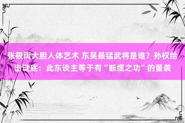 张筱雨大胆人体艺术 东吴最猛武将是谁?孙权给出谜底:此东谈主等于有“断缆之功”的董袭
