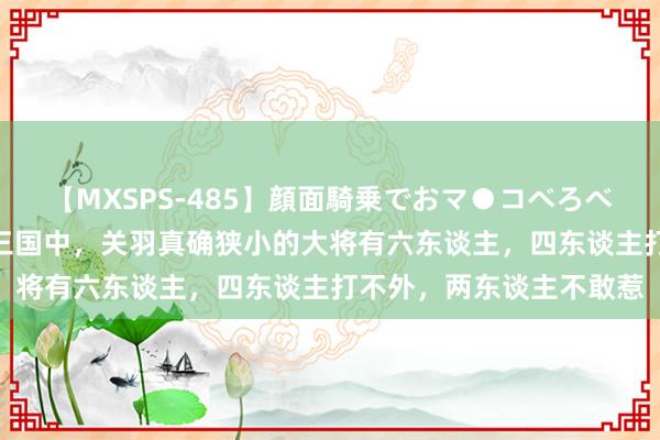 【MXSPS-485】顔面騎乗でおマ●コべろべろ!絶頂クンニ4時間 三国中,关羽真确狭小的大将有六东谈主,四东谈主打不外,两东谈主不敢惹