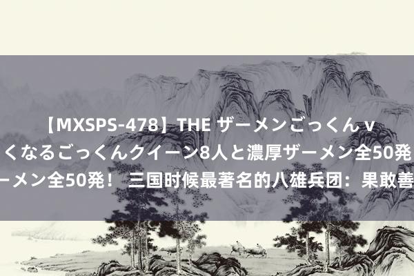 【MXSPS-478】THE ザーメンごっくん vol.2 飲めば飲むほどエロくなるごっくんクイーン8人と濃厚ザーメン全50発! 三国时候最著名的八雄兵团:果敢善战,名震寰宇