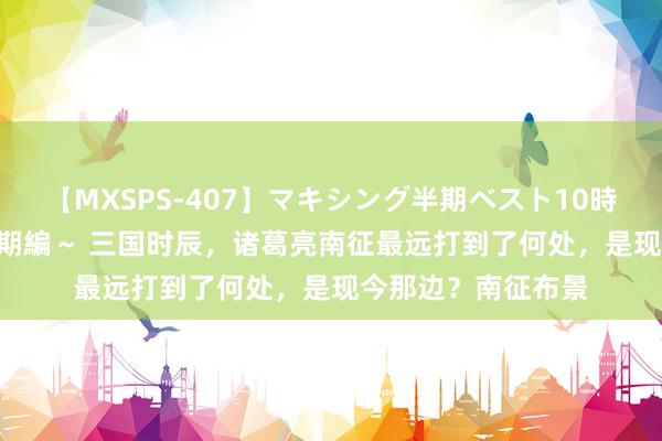 【MXSPS-407】マキシング半期ベスト10時間 ~2015年上半期編~ 三国时辰,诸葛亮南征最远打到了何处,是现今那边?南征布景