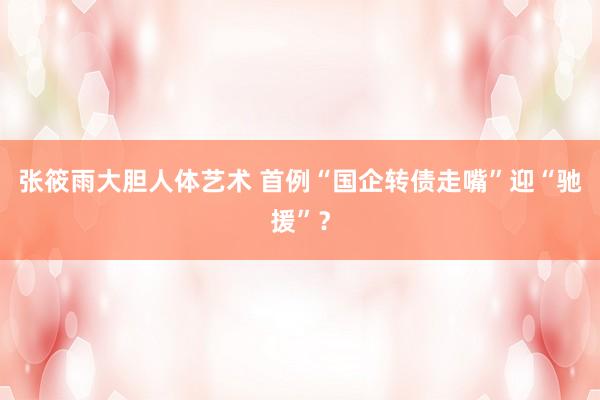 张筱雨大胆人体艺术 首例“国企转债走嘴”迎“驰援”?
