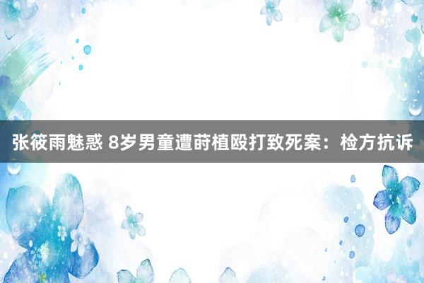 张筱雨魅惑 8岁男童遭莳植殴打致死案:检方抗诉