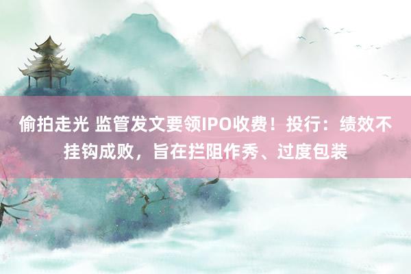 偷拍走光 监管发文要领IPO收费!投行:绩效不挂钩成败,旨在拦阻作秀、过度包装