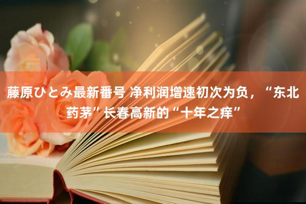 藤原ひとみ最新番号 净利润增速初次为负,“东北药茅”长春高新的“十年之痒”