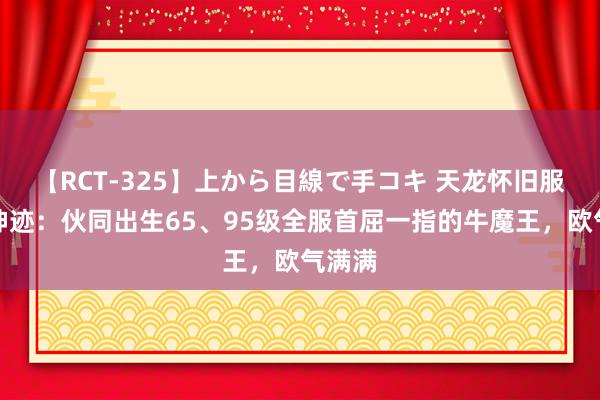 【RCT-325】上から目線で手コキ 天龙怀旧服惊现神迹:伙同出生65、95级全服首屈一指的牛魔王,欧气满满