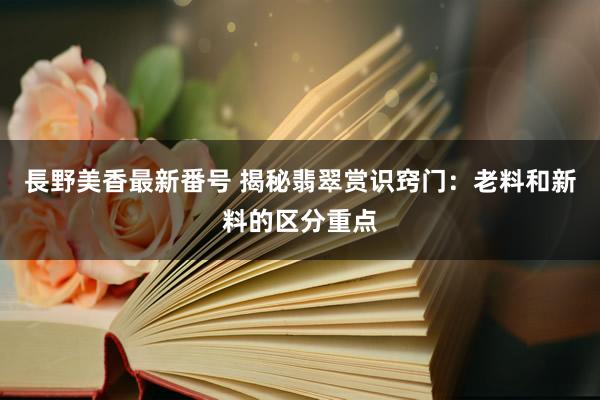 長野美香最新番号 揭秘翡翠赏识窍门:老料和新料的区分重点