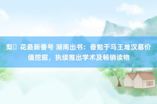 梨々花最新番号 湖南出书:奋勉于马王堆汉墓价值挖掘,执续推出学术及畅销读物