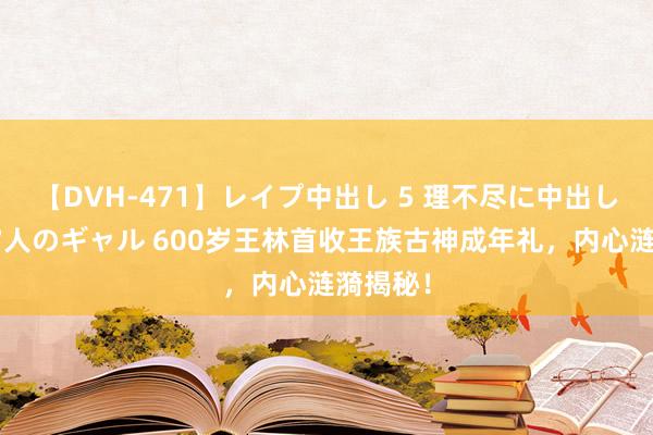 【DVH-471】レイプ中出し 5 理不尽に中出しされた7人のギャル 600岁王林首收王族古神成年礼,内心涟漪揭秘!