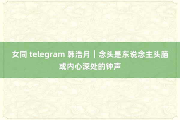 女同 telegram 韩浩月|念头是东说念主头脑或内心深处的钟声