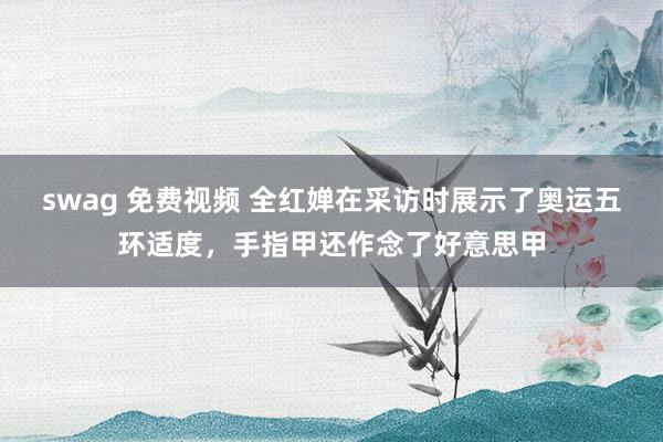 swag 免费视频 全红婵在采访时展示了奥运五环适度,手指甲还作念了好意思甲