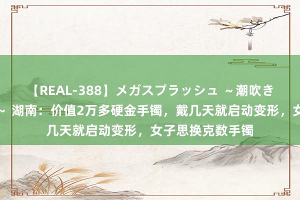 【REAL-388】メガスプラッシュ ~潮吹き絶頂スペシャル~ 湖南:价值2万多硬金手镯,戴几天就启动变形,女子思换克数手镯