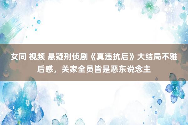 女同 视频 悬疑刑侦剧《真违抗后》大结局不雅后感,关家全员皆是恶东说念主