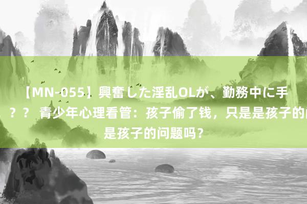 【MN-055】興奮した淫乱OLが、勤務中に手コキ!!?? 青少年心理看管:孩子偷了钱,只是是孩子的问题吗?