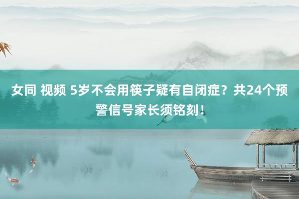 女同 视频 5岁不会用筷子疑有自闭症?共24个预警信号家长须铭刻!