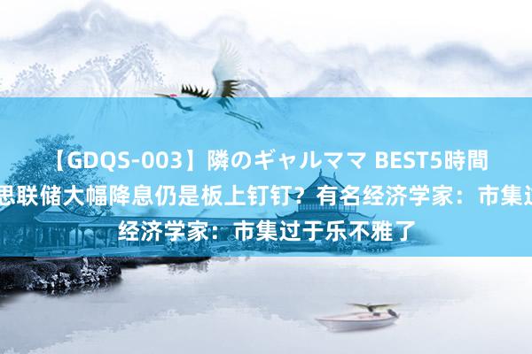 【GDQS-003】隣のギャルママ BEST5時間 Vol.2 好意思联储大幅降息仍是板上钉钉?有名经济学家:市集过于乐不雅了