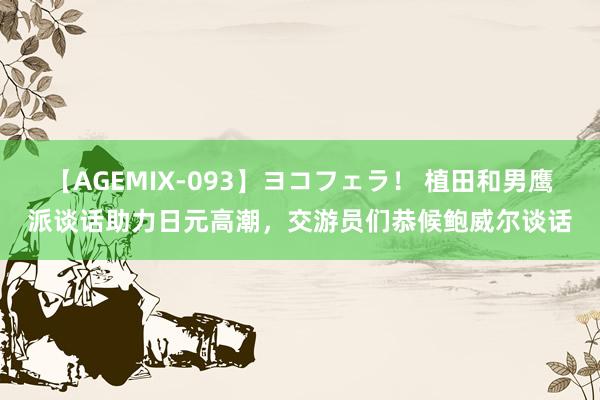 【AGEMIX-093】ヨコフェラ! 植田和男鹰派谈话助力日元高潮,交游员们恭候鲍威尔谈话