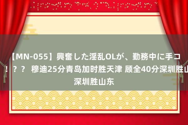 【MN-055】興奮した淫乱OLが、勤務中に手コキ!!?? 穆迪25分青岛加时胜天津 顾全40分深圳胜山东