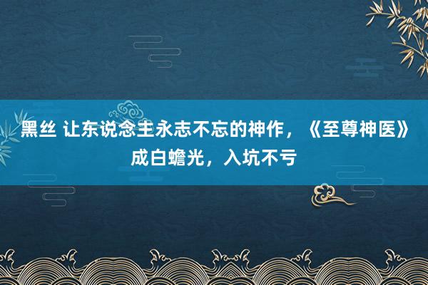 黑丝 让东说念主永志不忘的神作,《至尊神医》成白蟾光,入坑不亏