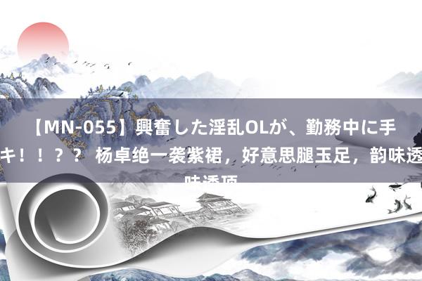【MN-055】興奮した淫乱OLが、勤務中に手コキ!!?? 杨卓绝一袭紫裙,好意思腿玉足,韵味透顶