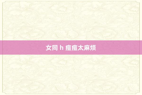 女同 h 痘痘太麻烦