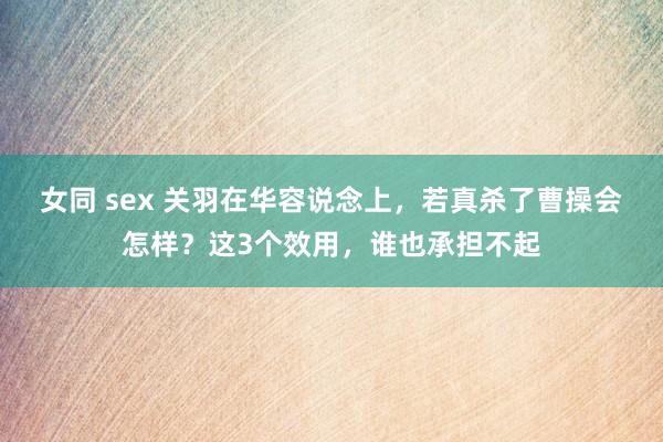 女同 sex 关羽在华容说念上,若真杀了曹操会怎样?这3个效用,谁也承担不起