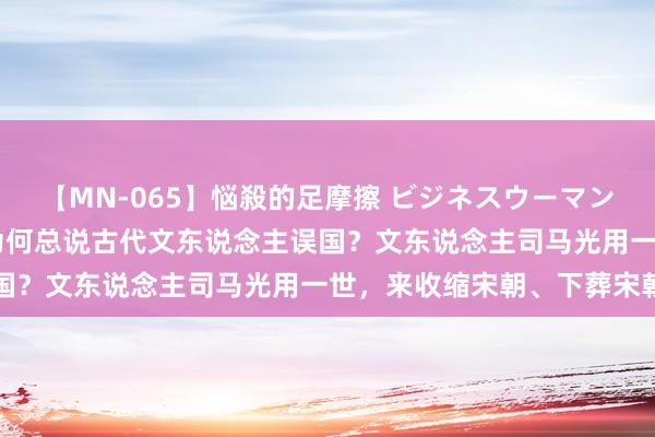 【MN-065】悩殺的足摩擦 ビジネスウーマンの淫らなフットワーク 为何总说古代文东说念主误国?文东说念主司马光用一世,来收缩宋朝、下葬宋朝