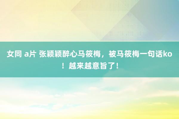 女同 a片 张颖颖醉心马筱梅,被马筱梅一句话ko!越来越意旨了!