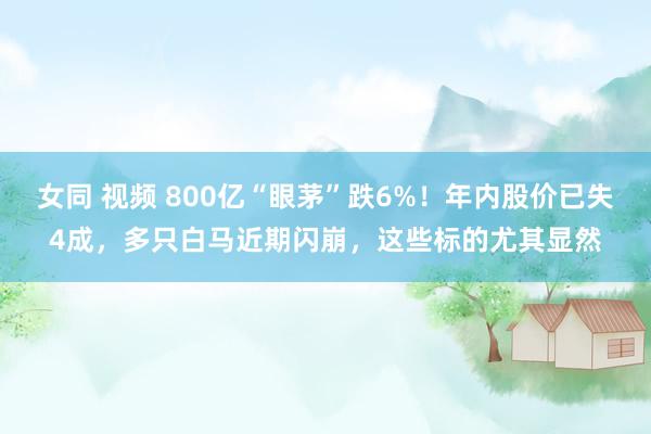 女同 视频 800亿“眼茅”跌6%!年内股价已失4成,多只白马近期闪崩,这些标的尤其显然