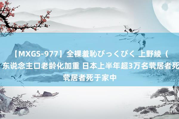 【MXGS-977】全裸羞恥ぴっくぴく 上野綾(雪菜) 东说念主口老龄化加重 日本上半年超3万名茕居者死于家中