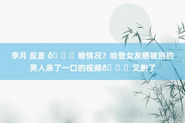 李月 反差 ?啥情况?哈登女友晒被别的男人亲了一口的视频?又删了